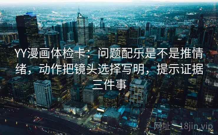 YY漫画体检卡:问题配乐是不是推情绪,动作把镜头选择写明,提示证据三件事