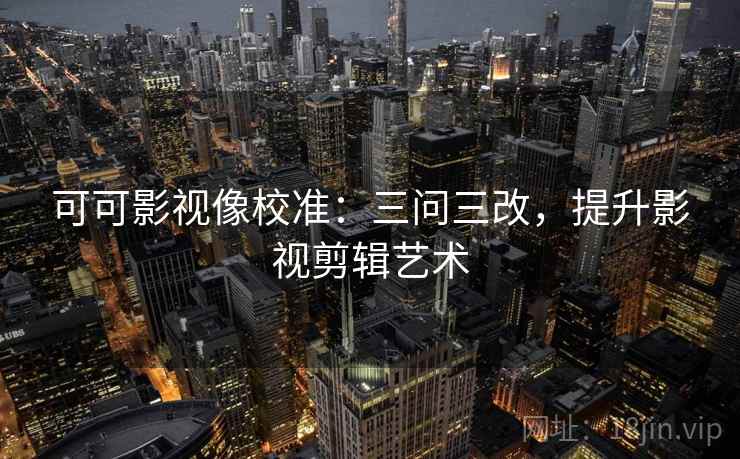 可可影视像校准：三问三改，提升影视剪辑艺术