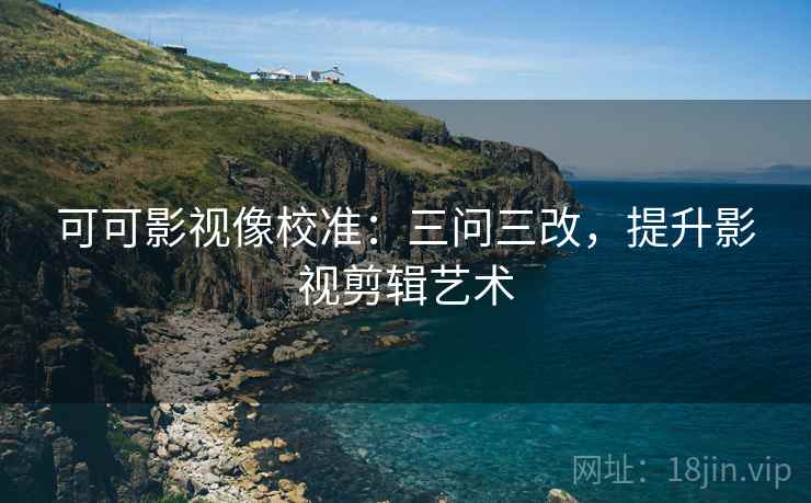 可可影视像校准：三问三改，提升影视剪辑艺术