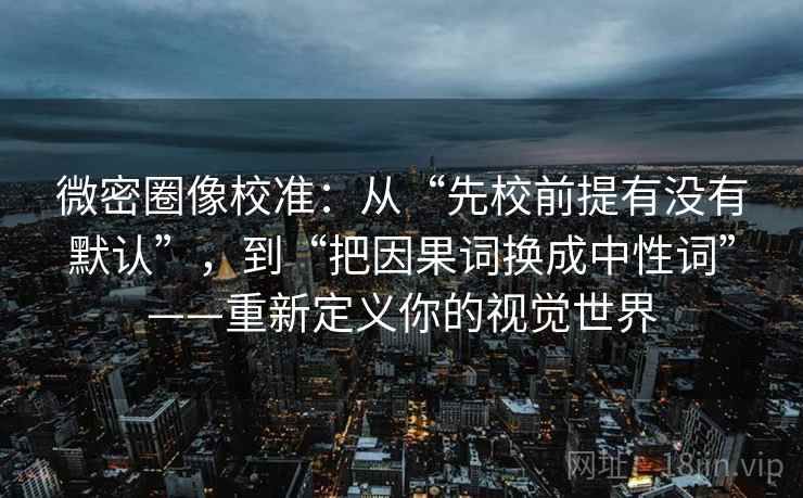 微密圈像校准:从“先校前提有没有默认”,到“把因果词换成中性词”——重新定义你的视觉世界