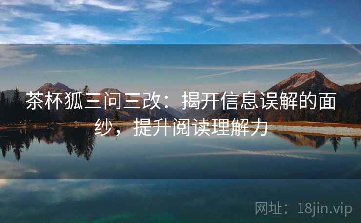 茶杯狐三问三改:揭开信息误解的面纱,提升阅读理解力