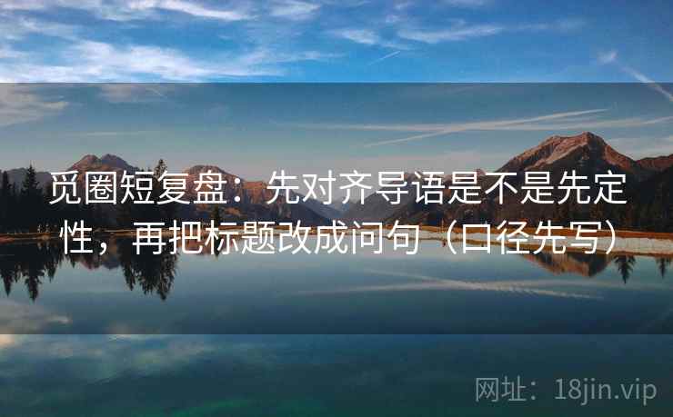 觅圈短复盘:先对齐导语是不是先定性,再把标题改成问句(口径先写)