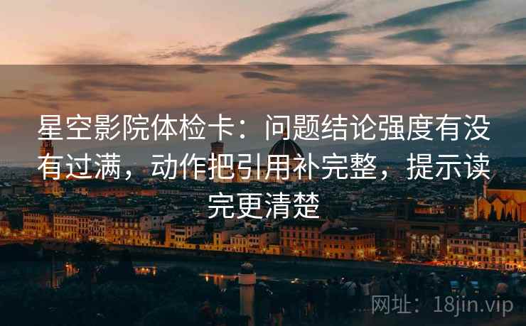 星空影院体检卡：问题结论强度有没有过满，动作把引用补完整，提示读完更清楚