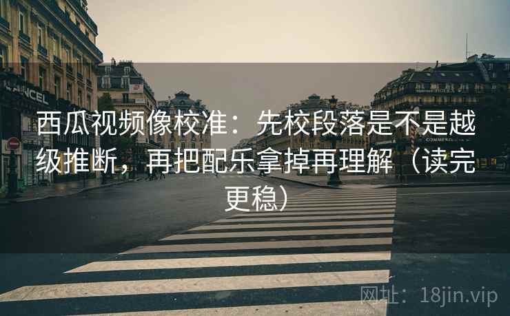西瓜视频像校准：先校段落是不是越级推断，再把配乐拿掉再理解（读完更稳）